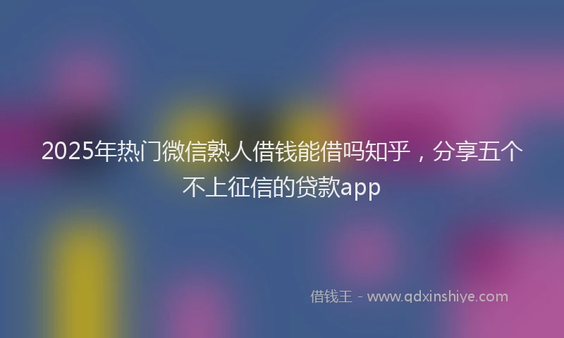 2025年热门微信熟人借钱能借吗知乎，分享五个不上征信的贷款app