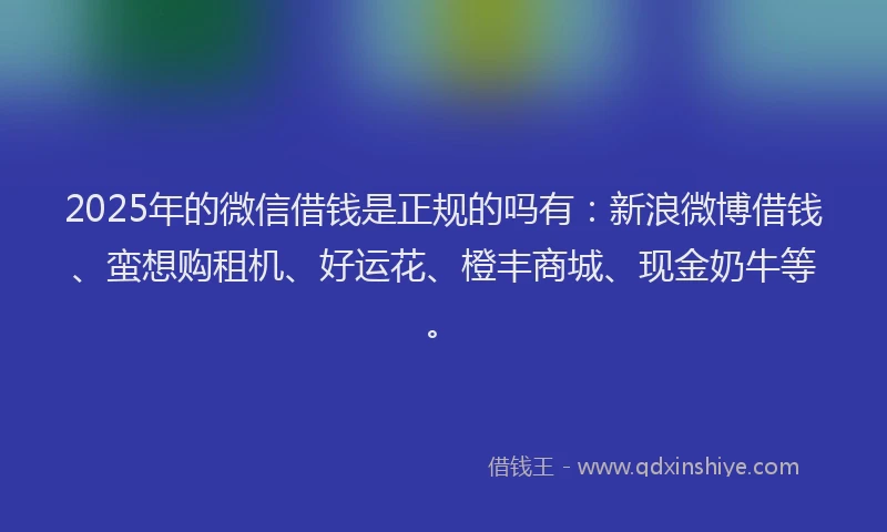 2025年的微信借钱是正规的吗有：新浪微博借钱、蛮想购租机、好运花、橙丰商城、现金奶牛等。