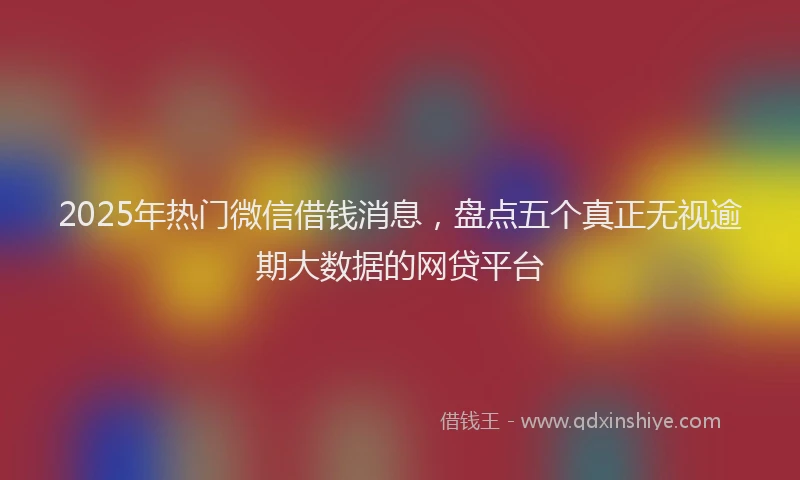 2025年热门微信借钱消息，盘点五个真正无视逾期大数据的网贷平台