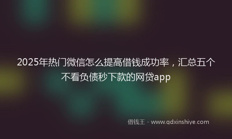 2025年热门微信怎么提高借钱成功率，汇总五个不看负债秒下款的网贷app