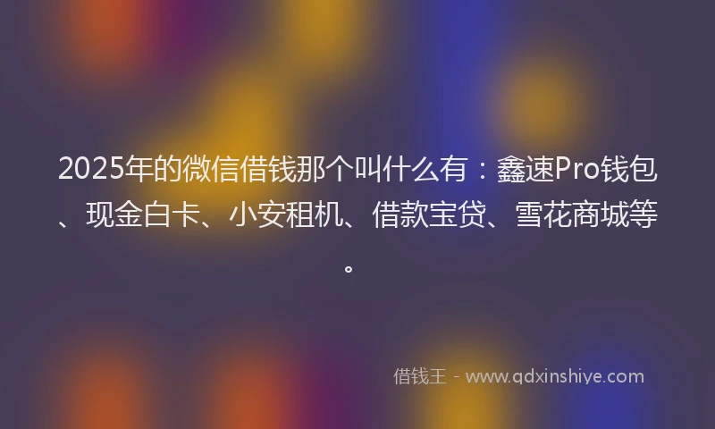 2025年的微信借钱那个叫什么有：鑫速Pro钱包、现金白卡、小安租机、借款宝贷、雪花商城等。