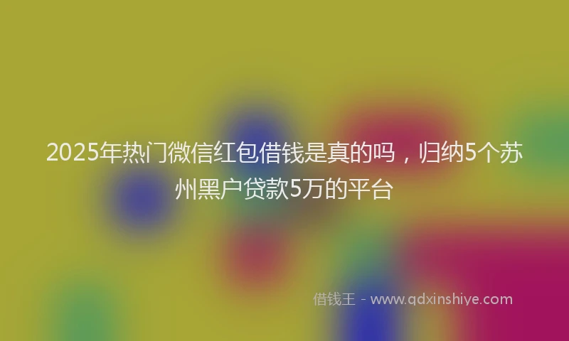 2025年热门微信红包借钱是真的吗，归纳5个苏州黑户贷款5万的平台