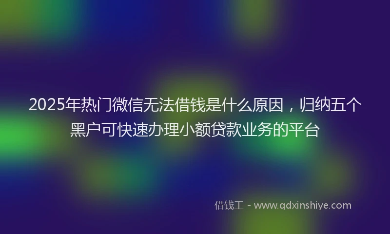 2025年热门微信无法借钱是什么原因，归纳五个黑户可快速办理小额贷款业务的平台