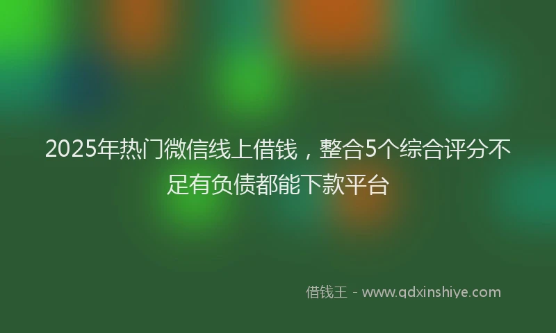 2025年热门微信线上借钱，整合5个综合评分不足有负债都能下款平台