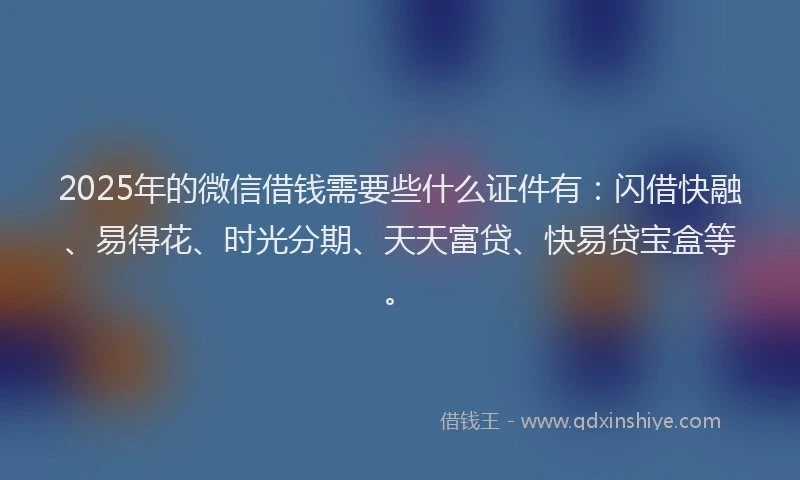 2025年的微信借钱需要些什么证件有：闪借快融、易得花、时光分期、天天富贷、快易贷宝盒等。