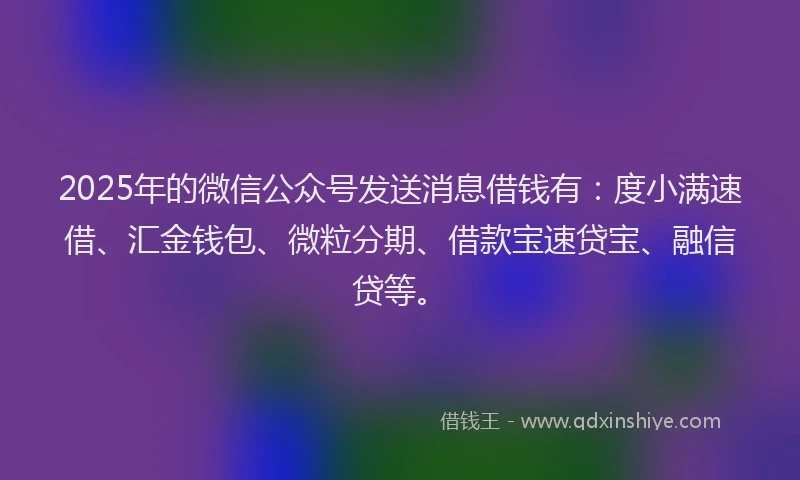 2025年的微信公众号发送消息借钱有：度小满速借、汇金钱包、微粒分期、借款宝速贷宝、融信贷等。