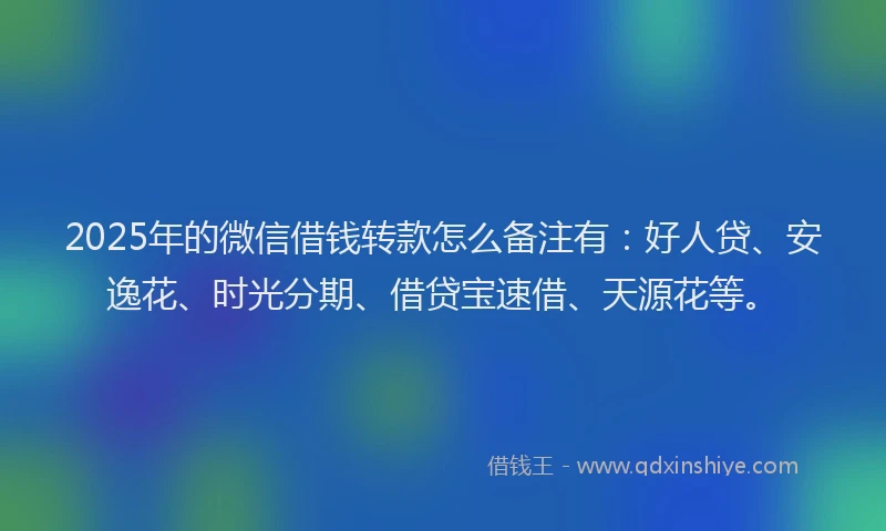 2025年的微信借钱转款怎么备注有：好人贷、安逸花、时光分期、借贷宝速借、天源花等。