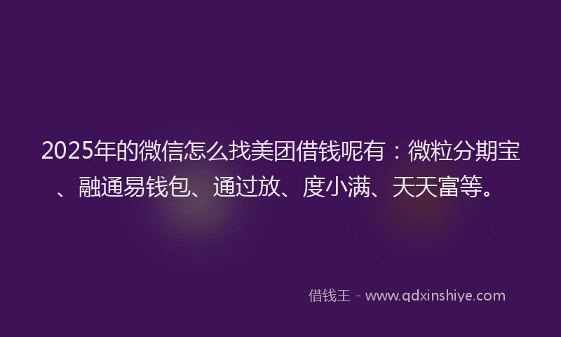 2025年的微信怎么找美团借钱呢有：微粒分期宝、融通易钱包、通过放、度小满、天天富等。