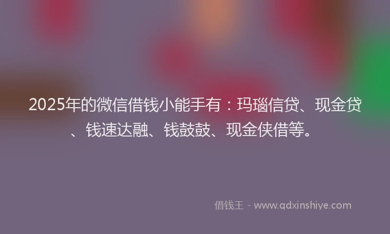 2025年的微信借钱小能手有：玛瑙信贷、现金贷、钱速达融、钱鼓鼓、现金侠借等。