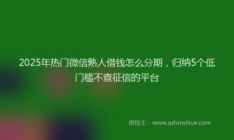 2025年热门微信熟人借钱怎么分期，归纳5个低门槛不查征信的平台