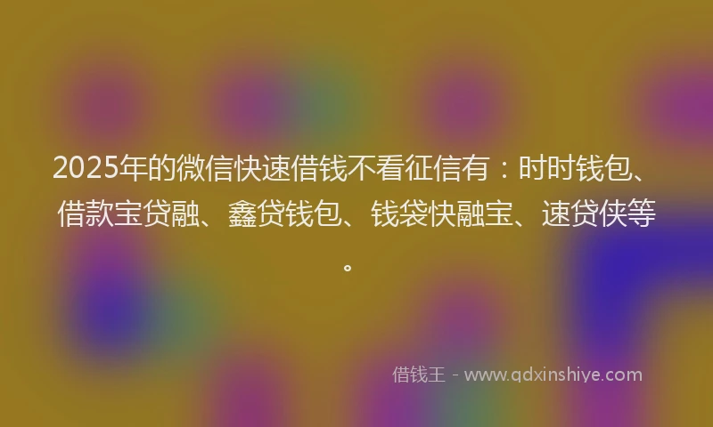 2025年的微信快速借钱不看征信有：时时钱包、借款宝贷融、鑫贷钱包、钱袋快融宝、速贷侠等。