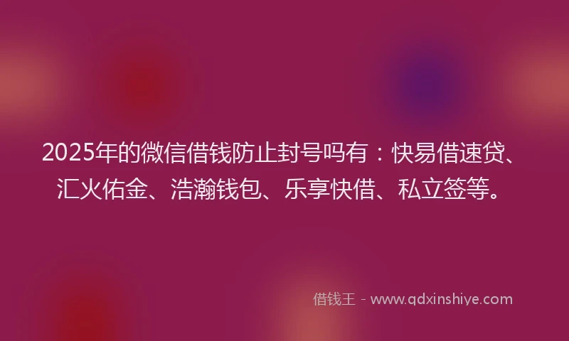 2025年的微信借钱防止封号吗有：快易借速贷、汇火佑金、浩瀚钱包、乐享快借、私立签等。