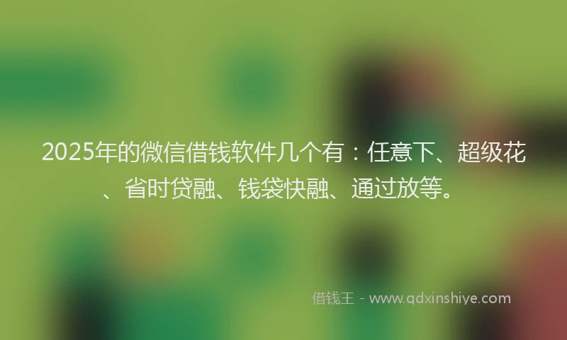 2025年的微信借钱软件几个有：任意下、超级花、省时贷融、钱袋快融、通过放等。