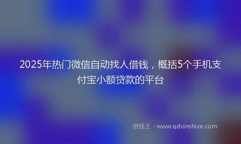 2025年热门微信自动找人借钱，概括5个手机支付宝小额贷款的平台