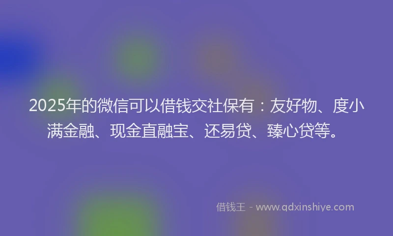 2025年的微信可以借钱交社保有：友好物、度小满金融、现金直融宝、还易贷、臻心贷等。