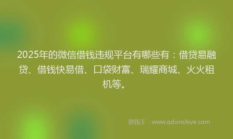 2025年的微信借钱违规平台有哪些有：借贷易融贷、借钱快易借、口袋财富、瑞耀商城、火火租机等。