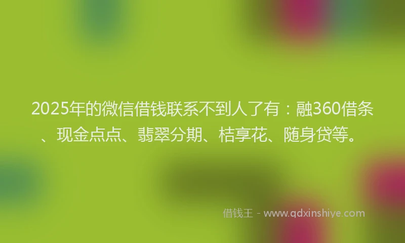 2025年的微信借钱联系不到人了有：融360借条、现金点点、翡翠分期、桔享花、随身贷等。
