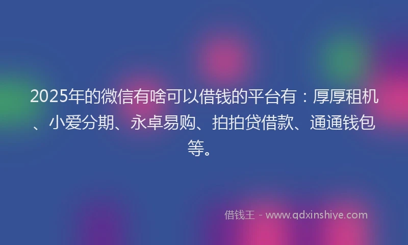 2025年的微信有啥可以借钱的平台有：厚厚租机、小爱分期、永卓易购、拍拍贷借款、通通钱包等。