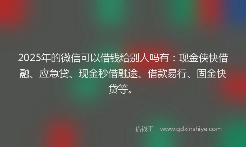 2025年的微信可以借钱给别人吗有：现金侠快借融、应急贷、现金秒借融途、借款易行、固金快贷等。