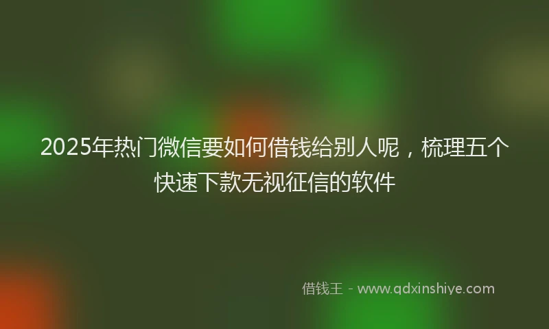 2025年热门微信要如何借钱给别人呢，梳理五个快速下款无视征信的软件