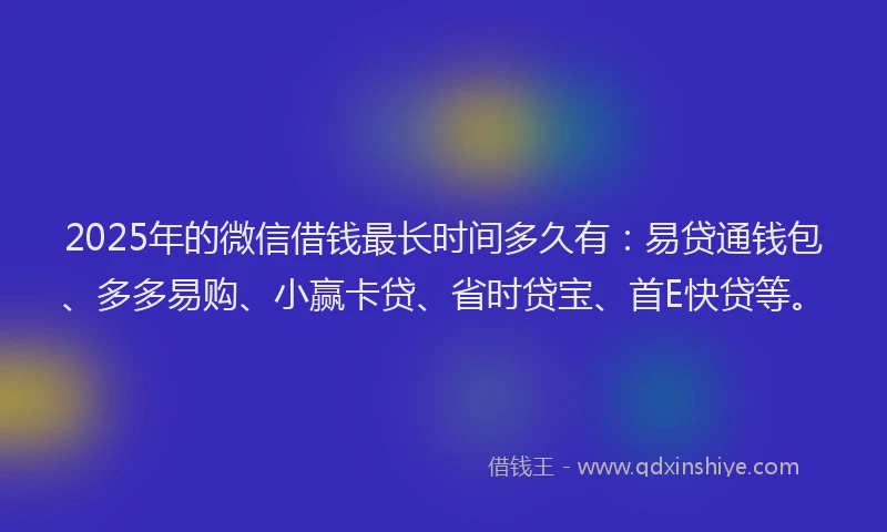 2025年的微信借钱最长时间多久有：易贷通钱包、多多易购、小赢卡贷、省时贷宝、首E快贷等。