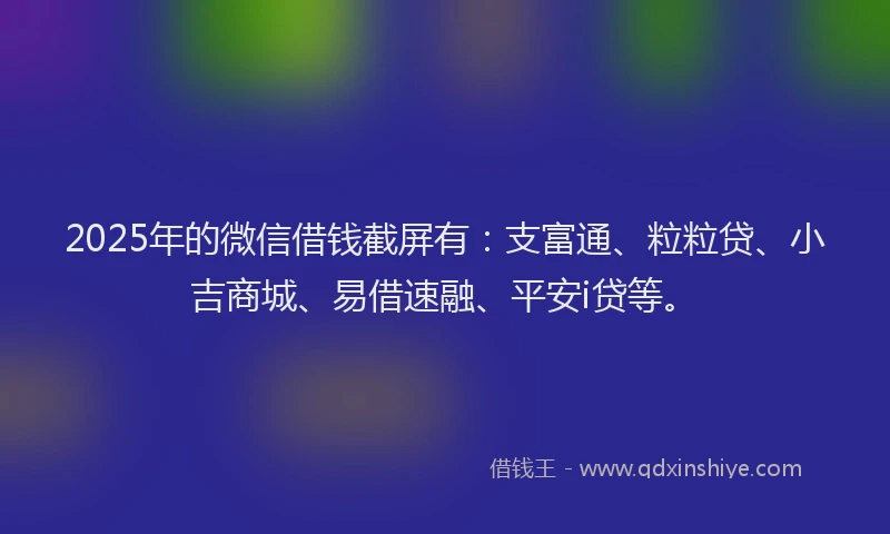 2025年的微信借钱截屏有：支富通、粒粒贷、小吉商城、易借速融、平安i贷等。