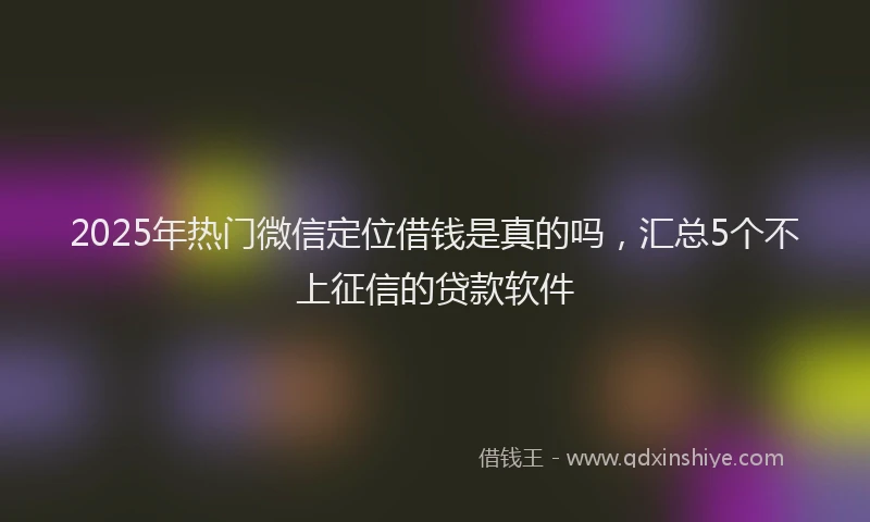 2025年热门微信定位借钱是真的吗，汇总5个不上征信的贷款软件