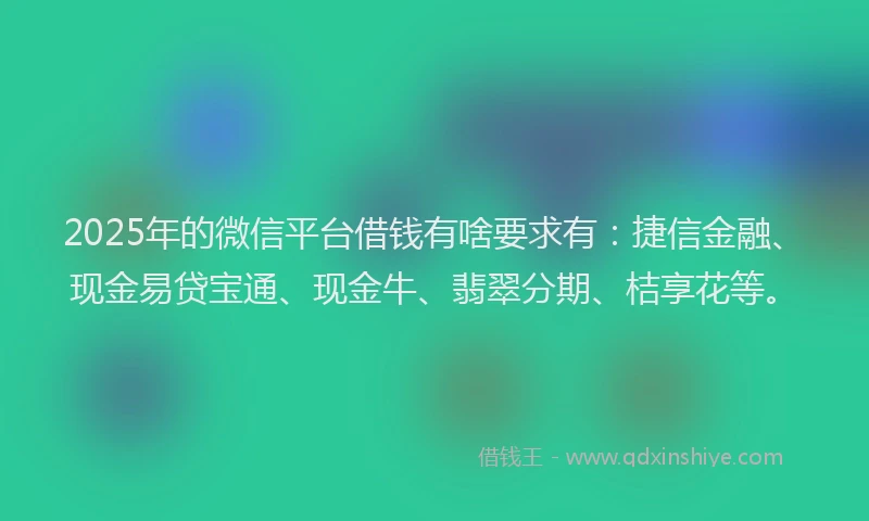 2025年的微信平台借钱有啥要求有：捷信金融、现金易贷宝通、现金牛、翡翠分期、桔享花等。