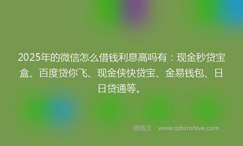 2025年的微信怎么借钱利息高吗有：现金秒贷宝盒、百度贷你飞、现金侠快贷宝、金易钱包、日日贷通等。