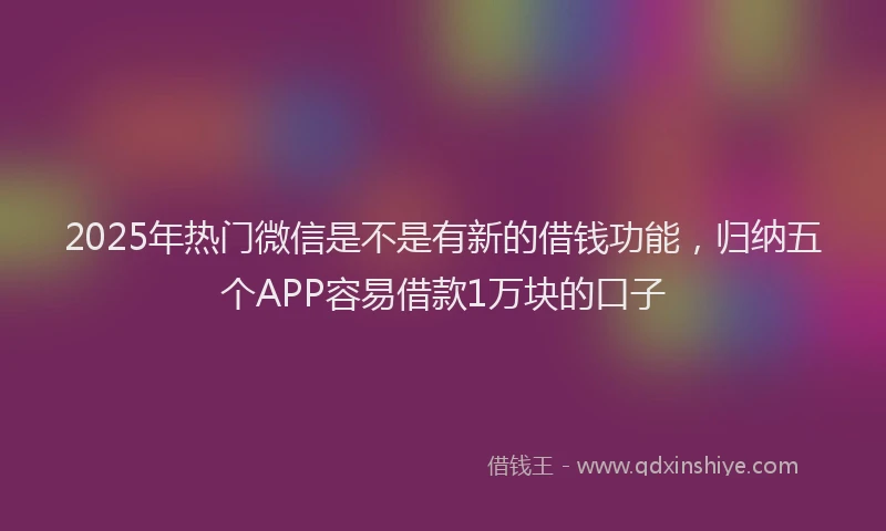 2025年热门微信是不是有新的借钱功能，归纳五个APP容易借款1万块的口子