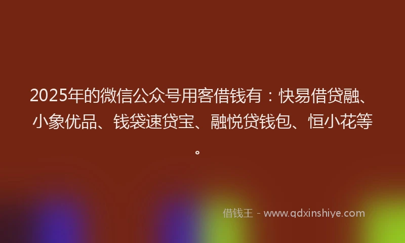 2025年的微信公众号用客借钱有：快易借贷融、小象优品、钱袋速贷宝、融悦贷钱包、恒小花等。