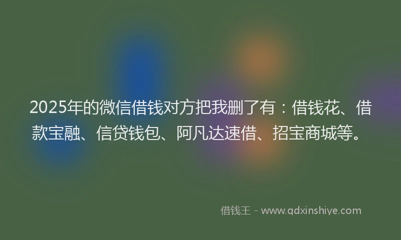 2025年的微信借钱对方把我删了有：借钱花、借款宝融、信贷钱包、阿凡达速借、招宝商城等。