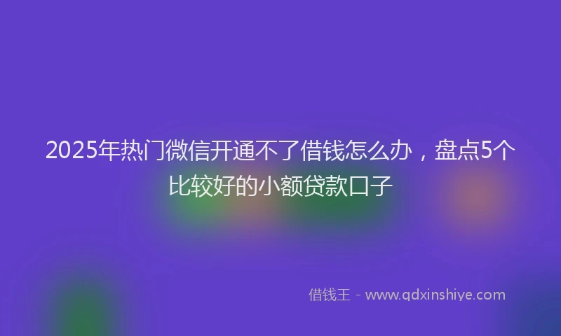 2025年热门微信开通不了借钱怎么办，盘点5个比较好的小额贷款口子