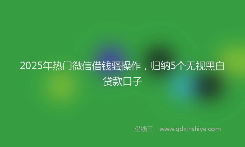 2025年热门微信借钱骚操作，归纳5个无视黑白贷款口子
