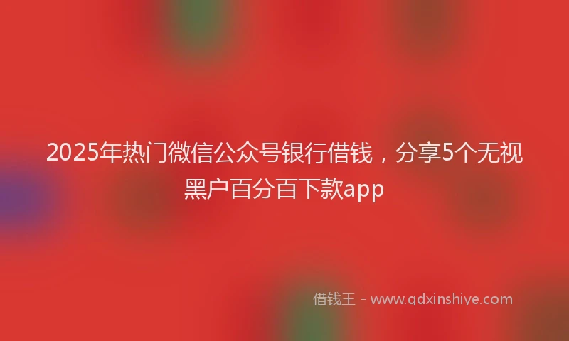 2025年热门微信公众号银行借钱，分享5个无视黑户百分百下款app