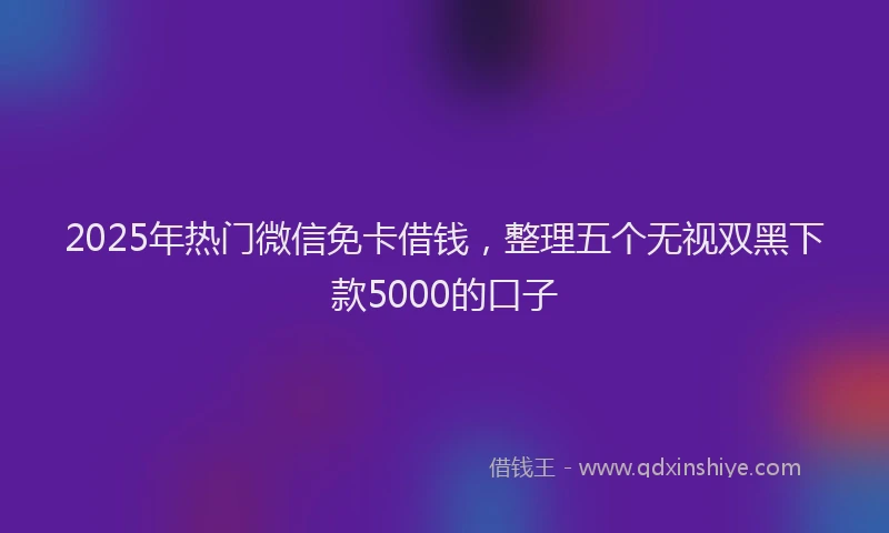 2025年热门微信免卡借钱，整理五个无视双黑下款5000的口子