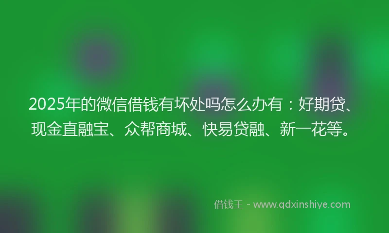 2025年的微信借钱有坏处吗怎么办有：好期贷、现金直融宝、众帮商城、快易贷融、新一花等。