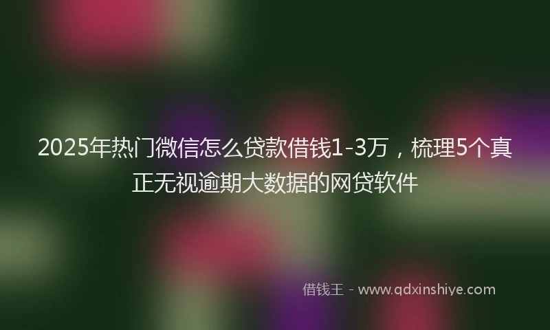 2025年热门微信怎么贷款借钱1-3万，梳理5个真正无视逾期大数据的网贷软件