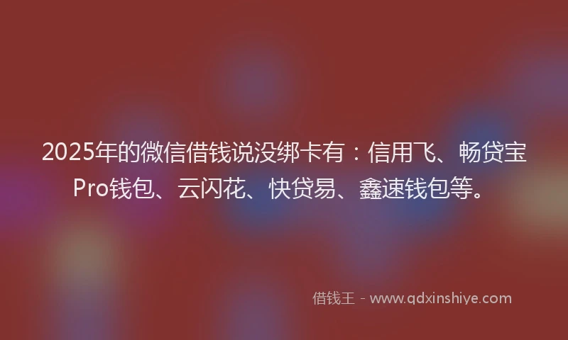 2025年的微信借钱说没绑卡有：信用飞、畅贷宝Pro钱包、云闪花、快贷易、鑫速钱包等。