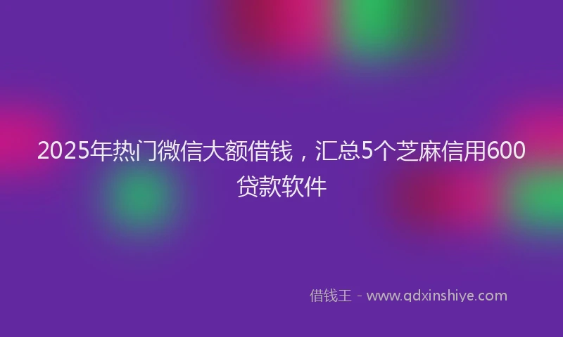 2025年热门微信大额借钱，汇总5个芝麻信用600贷款软件