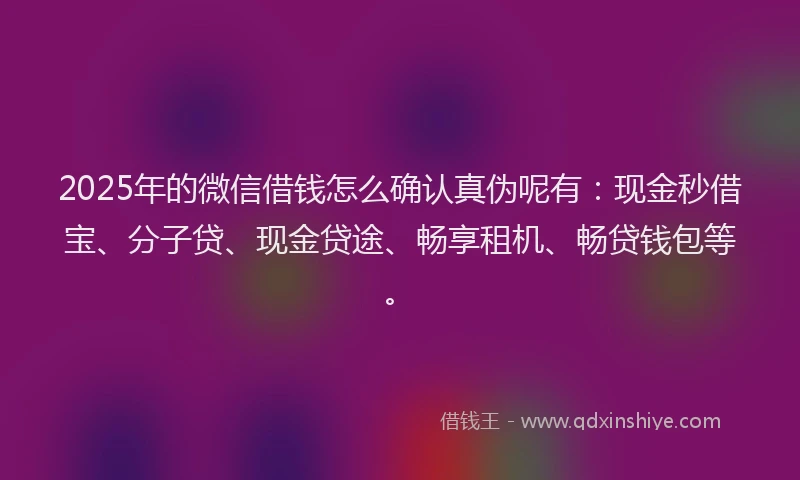 2025年的微信借钱怎么确认真伪呢有：现金秒借宝、分子贷、现金贷途、畅享租机、畅贷钱包等。