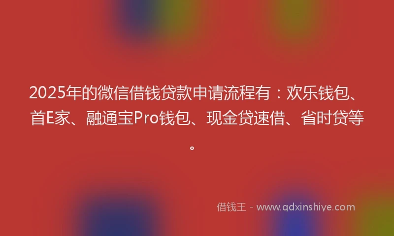 2025年的微信借钱贷款申请流程有：欢乐钱包、首E家、融通宝Pro钱包、现金贷速借、省时贷等。
