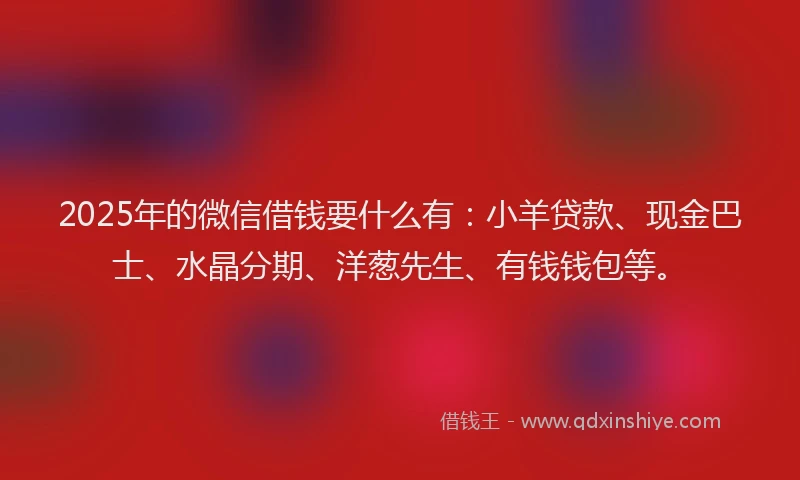 2025年的微信借钱要什么有：小羊贷款、现金巴士、水晶分期、洋葱先生、有钱钱包等。