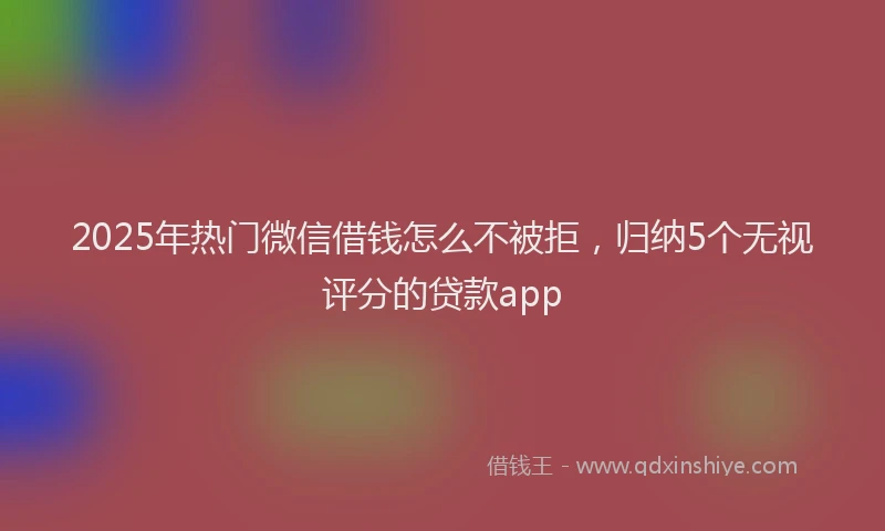 2025年热门微信借钱怎么不被拒，归纳5个无视评分的贷款app