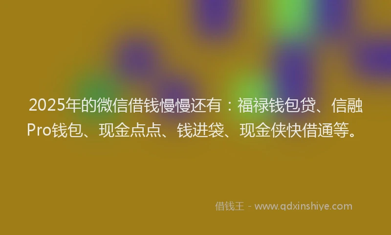 2025年的微信借钱慢慢还有：福禄钱包贷、信融Pro钱包、现金点点、钱进袋、现金侠快借通等。