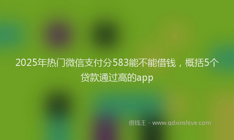 2025年热门微信支付分583能不能借钱，概括5个贷款通过高的app