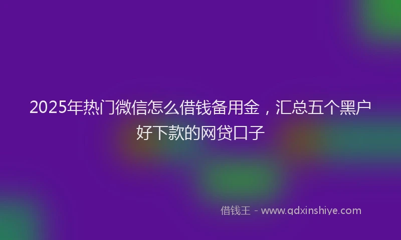 2025年热门微信怎么借钱备用金，汇总五个黑户好下款的网贷口子