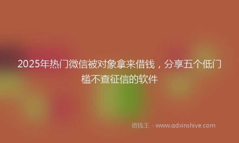 2025年热门微信被对象拿来借钱，分享五个低门槛不查征信的软件