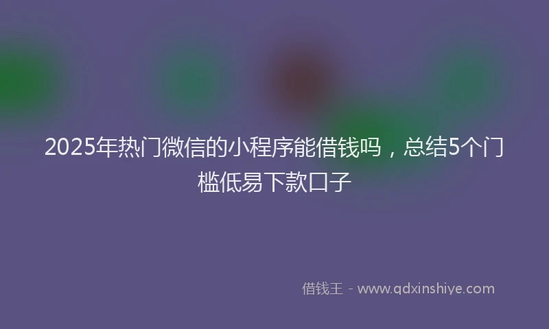 2025年热门微信的小程序能借钱吗，总结5个门槛低易下款口子