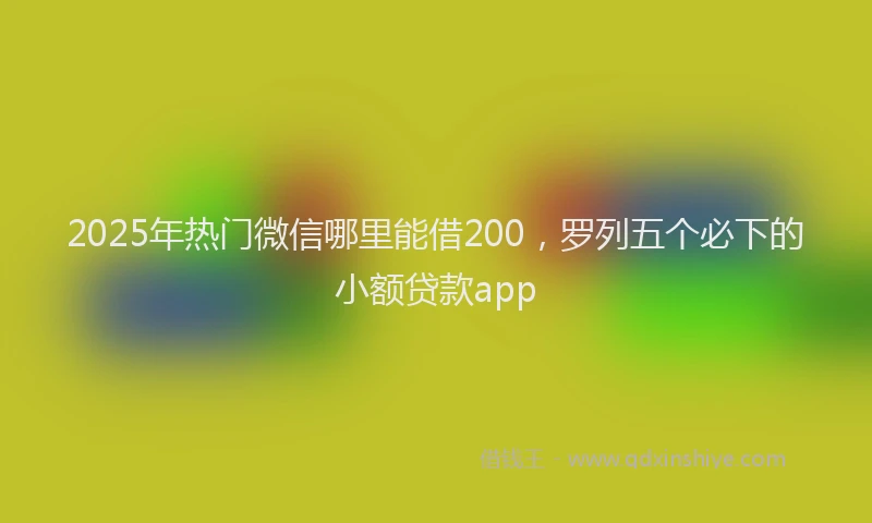 2025年热门微信哪里能借200，罗列五个必下的小额贷款app